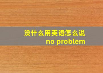 没什么用英语怎么说no problem